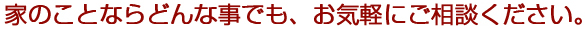 家のことならどんな事でも、お気軽にご相談ください。